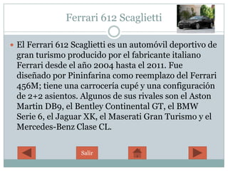 Ferrari 612 Scaglietti

 El Ferrari 612 Scaglietti es un automóvil deportivo de
 gran turismo producido por el fabricante italiano
 Ferrari desde el año 2004 hasta el 2011. Fue
 diseñado por Pininfarina como reemplazo del Ferrari
 456M; tiene una carrocería cupé y una configuración
 de 2+2 asientos. Algunos de sus rivales son el Aston
 Martin DB9, el Bentley Continental GT, el BMW
 Serie 6, el Jaguar XK, el Maserati Gran Turismo y el
 Mercedes-Benz Clase CL.

                   Salir
 
