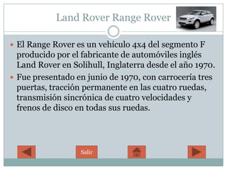 Land Rover Range Rover

 El Range Rover es un vehículo 4x4 del segmento F
  producido por el fabricante de automóviles inglés
  Land Rover en Solihull, Inglaterra desde el año 1970.
 Fue presentado en junio de 1970, con carrocería tres
  puertas, tracción permanente en las cuatro ruedas,
  transmisión sincrónica de cuatro velocidades y
  frenos de disco en todas sus ruedas.




                   Salir
 