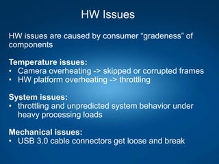 HW Issues
HW issues are caused by consumer “gradeness” of
components
Temperature issues:
• Camera overheating -> skipped or corrupted frames
• HW platform overheating -> throttling
System issues:
• throttling and unpredicted system behavior under
heavy processing loads
Mechanical issues:
• USB 3.0 cable connectors get loose and break
 