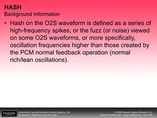 Automotive Fuel and Emissions Control Systems, 2/e
By James D. Halderman and Jim Linder
© 2009 Pearson Higher Education, Inc.
Pearson Prentice Hall - Upper Saddle River, NJ 07458
HASH
Background Information
• Hash on the O2S waveform is defined as a series of
high-frequency spikes, or the fuzz (or noise) viewed
on some O2S waveforms, or more specifically,
oscillation frequencies higher than those created by
the PCM normal feedback operation (normal
rich/lean oscillations).
 