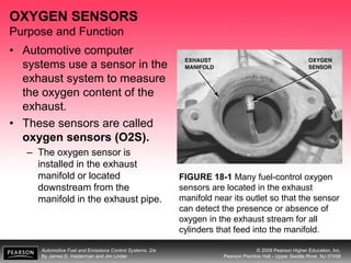Automotive Fuel and Emissions Control Systems, 2/e
By James D. Halderman and Jim Linder
© 2009 Pearson Higher Education, Inc.
Pearson Prentice Hall - Upper Saddle River, NJ 07458
OXYGEN SENSORS
Purpose and Function
• Automotive computer
systems use a sensor in the
exhaust system to measure
the oxygen content of the
exhaust.
• These sensors are called
oxygen sensors (O2S).
– The oxygen sensor is
installed in the exhaust
manifold or located
downstream from the
manifold in the exhaust pipe.
FIGURE 18-1 Many fuel-control oxygen
sensors are located in the exhaust
manifold near its outlet so that the sensor
can detect the presence or absence of
oxygen in the exhaust stream for all
cylinders that feed into the manifold.
 