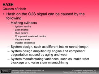 Automotive Fuel and Emissions Control Systems, 2/e
By James D. Halderman and Jim Linder
© 2009 Pearson Higher Education, Inc.
Pearson Prentice Hall - Upper Saddle River, NJ 07458
HASH
Causes of Hash
• Hash on the O2S signal can be caused by the
following:
– Misfiring cylinders
• Ignition misfire
• Lean misfire
• Rich misfire
• Compression-related misfire
• Vacuum leaks
• Injector imbalance
– System design, such as different intake runner length
– System design amplified by engine and component
degradation caused by aging and wear
– System manufacturing variances, such as intake tract
blockage and valve stem mismachining
 