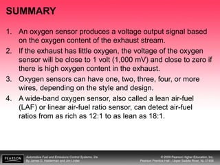 Automotive Fuel and Emissions Control Systems, 2/e
By James D. Halderman and Jim Linder
© 2009 Pearson Higher Education, Inc.
Pearson Prentice Hall - Upper Saddle River, NJ 07458
SUMMARY
1. An oxygen sensor produces a voltage output signal based
on the oxygen content of the exhaust stream.
2. If the exhaust has little oxygen, the voltage of the oxygen
sensor will be close to 1 volt (1,000 mV) and close to zero if
there is high oxygen content in the exhaust.
3. Oxygen sensors can have one, two, three, four, or more
wires, depending on the style and design.
4. A wide-band oxygen sensor, also called a lean air-fuel
(LAF) or linear air-fuel ratio sensor, can detect air-fuel
ratios from as rich as 12:1 to as lean as 18:1.
 