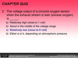 Automotive Fuel and Emissions Control Systems, 2/e
By James D. Halderman and Jim Linder
© 2009 Pearson Higher Education, Inc.
Pearson Prentice Hall - Upper Saddle River, NJ 07458
CHAPTER QUIZ
2. The voltage output of a zirconia oxygen sensor
when the exhaust stream is lean (excess oxygen)
is _____.
a) Relatively high (close to 1 volt)
b) About in the middle of the voltage range
c) Relatively low (close to 0 volt)
d) Either a or b, depending on atmospheric pressure
 