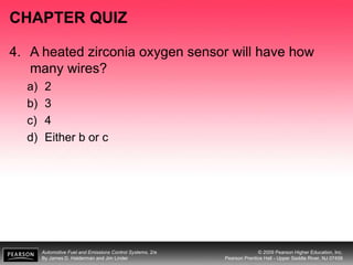 Automotive Fuel and Emissions Control Systems, 2/e
By James D. Halderman and Jim Linder
© 2009 Pearson Higher Education, Inc.
Pearson Prentice Hall - Upper Saddle River, NJ 07458
CHAPTER QUIZ
4. A heated zirconia oxygen sensor will have how
many wires?
a) 2
b) 3
c) 4
d) Either b or c
 