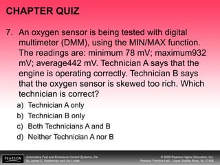 Automotive Fuel and Emissions Control Systems, 2/e
By James D. Halderman and Jim Linder
© 2009 Pearson Higher Education, Inc.
Pearson Prentice Hall - Upper Saddle River, NJ 07458
CHAPTER QUIZ
7. An oxygen sensor is being tested with digital
multimeter (DMM), using the MIN/MAX function.
The readings are: minimum 78 mV; maximum932
mV; average442 mV. Technician A says that the
engine is operating correctly. Technician B says
that the oxygen sensor is skewed too rich. Which
technician is correct?
a) Technician A only
b) Technician B only
c) Both Technicians A and B
d) Neither Technician A nor B
 