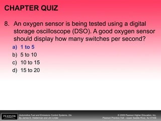 Automotive Fuel and Emissions Control Systems, 2/e
By James D. Halderman and Jim Linder
© 2009 Pearson Higher Education, Inc.
Pearson Prentice Hall - Upper Saddle River, NJ 07458
CHAPTER QUIZ
8. An oxygen sensor is being tested using a digital
storage oscilloscope (DSO). A good oxygen sensor
should display how many switches per second?
a) 1 to 5
b) 5 to 10
c) 10 to 15
d) 15 to 20
 