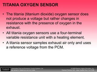 Automotive Fuel and Emissions Control Systems, 2/e
By James D. Halderman and Jim Linder
© 2009 Pearson Higher Education, Inc.
Pearson Prentice Hall - Upper Saddle River, NJ 07458
TITANIA OXYGEN SENSOR
• The titania (titanium dioxide) oxygen sensor does
not produce a voltage but rather changes in
resistance with the presence of oxygen in the
exhaust.
• All titania oxygen sensors use a four-terminal
variable resistance unit with a heating element.
• A titania sensor samples exhaust air only and uses
a reference voltage from the PCM.
 