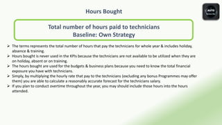 Hours Bought
Total number of hours paid to technicians
Baseline: Own Strategy
 The terms represents the total number of hours that pay the technicians for whole year & includes holiday,
absence & training.
 Hours bought is never used in the KPIs because the technicians are not available to be utilized when they are
on holiday, absent or on training.
 The hours bought are used for the budgets & business plans because you need to know the total financial
exposure you have with technicians.
 Simply, by multiplying the hourly rate that pay to the technicians (excluding any bonus Programmes may offer
them) you are able to calculate a reasonably accurate forecast for the technicians salary.
 If you plan to conduct overtime throughout the year, you may should include those hours into the hours
attended.
 
