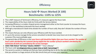 Efficiency
Hours Sold ➗ Hours Worked (X 100)
Benchmarks: 110% to 125%
 This is NOT measure of Technician's Efficiency, it's measures against the Hours Sold.
 The responsibility of the Hours Sold sits firmly with the Service Advisor.
 Increasing Efficiency is a matter of good service management either at the front counter to increase the hours
sold, or in the workshop to decrease the hours worked.
 Although a manufacture’s book times dictate the number of hours sold, they don’t dictate the number of hours
worked.
 This means that you can only influence your Efficiency with the hours worked.
 It’s up to the service manager & the service consultant to decide how many hours are to be charged to the
customer (The most profitable way).
 The general idea of Efficiency is that your hours sold should be higher than your hours worked. The number of
hours sold is decided by the customer facing staff & the the number of hours worked is decided by the
technicians & both are controlled by the service manager.
 DOES TIME REALLY “ACTUALL” EQUALL MONEY? “ Time is Money”
 The hours sold: is it diagnosis time or repair time or both “percentage”?
 The secret to success is making sure that you have something else to do for the rest of the day, otherwise all
that you achieve is a huge amount of the idle time & that just increase your expenses.
 