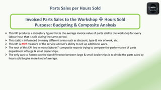 Parts Sales per Hours Sold
Invoiced Parts Sales to the Workshop ➗ Hours Sold
Purpose: Budgeting & Composite Analysis
 This KPI produces a monetary figure that is the average invoice value of parts sold to the workshop for every
labour hour that is sold during the same period.
 This static is influenced by many different areas such as discount, type & mix of work, etc.
 This KPI is NOT measure of the service advisor’s ability to sell up additional work.
 The root of this KPI lies in manufactures'’ composite reports trying to compare the performance of parts
department of large & small dealerships.
 The only way to flatten out the size difference between large & small dealerships is to divide the parts sales by
hours sold to give more kind of average.
 