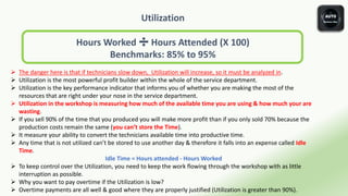 Utilization
Hours Worked ➗ Hours Attended (X 100)
Benchmarks: 85% to 95%
 The danger here is that if technicians slow down, Utilization will increase, so it must be analyzed in.
 Utilization is the most powerful profit builder within the whole of the service department.
 Utilization is the key performance indicator that informs you of whether you are making the most of the
resources that are right under your nose in the service department.
 Utilization in the workshop is measuring how much of the available time you are using & how much your are
wasting.
 If you sell 90% of the time that you produced you will make more profit than if you only sold 70% because the
production costs remain the same (you can’t store the Time).
 It measure your ability to convert the technicians available time into productive time.
 Any time that is not utilized can’t be stored to use another day & therefore it falls into an expense called Idle
Time.
Idle Time = Hours attended - Hours Worked
 To keep control over the Utilization, you need to keep the work flowing through the workshop with as little
interruption as possible.
 Why you want to pay overtime if the Utilization is low?
 Overtime payments are all well & good where they are properly justified (Utilization is greater than 90%).
 