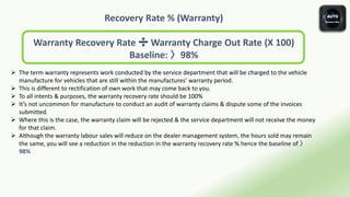 Recovery Rate % (Warranty)
Warranty Recovery Rate ➗ Warranty Charge Out Rate (X 100)
Baseline: 〉98%
 The term warranty represents work conducted by the service department that will be charged to the vehicle
manufacture for vehicles that are still within the manufactures’ warranty period.
 This is different to rectification of own work that may come back to you.
 To all intents & purposes, the warranty recovery rate should be 100%
 It’s not uncommon for manufacture to conduct an audit of warranty claims & dispute some of the invoices
submitted.
 Where this is the case, the warranty claim will be rejected & the service department will not receive the money
for that claim.
 Although the warranty labour sales will reduce on the dealer management system, the hours sold may remain
the same, you will see a reduction in the reduction in the warranty recovery rate % hence the baseline of 〉
98%
 