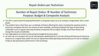 Repair Orders per Technician
Number of Repair Orders ➗ Number of Technician
Purpose: Budget & Composite Analysis
 This KPI is used to level the playing field within a composite report so as to compare a large dealer with a small
dealer.
 The problem here is that there are a multitude of factors affecting this statics including the speed at which a
technician completes the task, the volume of work available, workshop loading & the type of work being
undertaken such as regular servicing schedules compared with an engine change, all of these factors will
change the results considerably.
 You might glance at it when constructing the budget & business plans.
 Its main use is to compare the size & scale between dealerships & it’s not one of those KPI that you’d choose to
measure on a regular basis within the service department daily operating controls because it’s not an indicator
of day-to-day operational performance in the workshop.
 