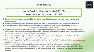 Productivity
Hours Sold ➗ Hours Attended (X 100)
Benchmarks: 93.5% to 118.75%
 The secret to increasing the profitability lies within your ability to control the work, rather that the work
controlling you.
 The general idea to succeed in business is that you need to sell more hours than your technician attend.
 If you wish to improve the Productivity you have to achieve it by improving the efficiency & utilization.
Utilization ✖️ Efficiency = Productivity
 It means that it must increase the efficiency by getting the technician to beat the allocated job times & must
also increase the utilization by filling the time have saved with more work otherwise there’s no point in beating
the allocated job times because it will just create idle time.
 When increase efficiency (reduce hours worked) in this way automatically decrease utilization & it’s the
multiplication of these two area deliver overall efficiency.
 To increase the productivity of the service you have to improve both of efficiency & utilization (increasing hours
sold) at same time.
 When you increase the efficiency by beating the allocated job times all that you are doing is creating the
opportunity to make more profit & fail to get more work into the time you have saved, then all of the efforts
will loos, it doesn’t deliver any more profit to the bottom line because it gets eaten up by the expense called
idle time.
 