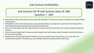 Sub Contract Profitability
Sub Contract GP ➗ Sub Contract Sales (X 100)
Baseline: 〉20%
 Sub Contract refers to the jobs that you take in & undertake a 3rd party to conduct on behalf, an example fitting
of windscreen.
 Profitability in this area of the business varies greatly between manufactures it can be low 5% & high 25% or
more depending upon the type of work being commissioned.
 There are many reasons for this high tolerance in performance & one of the main reasons being breakdown &
recovery.
 There are some dealers don’t make any profit margin from Sub Contract sales & research confirms that fear is
the key to this shortfall.
 However, you should realise that the liability of any Sub Contract work lies with you as it is you who has
invoiced the customers’ therefore you are perfectly entitled to make a profit on this work.
 