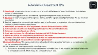 Auto Service Department KPIs
1. Benchmark: is used when the performance is to be restricted between an upper limit & lower limit & always
consist of two numbers.
2. A Benchmark suggests that you should reach a given level of performance & maintain it.
3. Baselines: is used when you want to express a starting point for a given area of performance, this is a minimum
expectation.
4. Baseline suggests that you should reach a given level of performance as an absolute minimum & you should
continue to develop the area even further.
5. Benchmarks & Baselines are NOT targets to be achieved there are reference points.
6. Technicians do not sell hours, that's the job of the Service Advisor or the Estimator.
7. Actions are causes & Results are effects.
8. If you want to change the effects in your business, you MUST change the causes.
9. All KPIs are effects, it's your job to correctly identify the causes.
10.Your task is to learn how to read the results & track the trends between the efficiencies to help you to
develop strategies & move your business in the right direction.
11.Allocated Job Times: This represents the time allowed or the time gives to a Technician to complete a job, it is
not the same as the Hours Sold.
12.The allocated job time is generated in one of two ways:
A. In franchised dealership: manufacturer's book times should be used as the allocated job time for Technician
to complete the work & it Not always the same as the Hours Sold.
 
