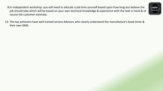 B.In independent workshop: you will need to allocate a job time yourself based upon how long you believe the
job should take which will be based on your own technical knowledge & experience with the task in hand & of
course the customer estimate.
13. The top achievers have well trained service Advisors who clearly understand the manufacture's book times &
their own DMS.
 