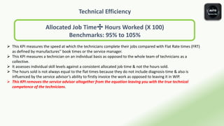 Technical Efficiency
Allocated Job Time➗ Hours Worked (X 100)
Benchmarks: 95% to 105%
 This KPI measures the speed at which the technicians complete their jobs compared with Flat Rate times (FRT)
as defined by manufactures'’ book times or the service manager.
 This KPI measures a technician on an individual basis as opposed to the whole team of technicians as a
collective.
 It assesses individual skill levels against a consistent allocated job time & not the hours sold.
 The hours sold is not always equal to the flat times because they do not include diagnosis time & also is
influenced by the service advisor’s ability to firstly invoice the work as opposed to leaving it in WIP.
 This KPI removes the service advisor altogether from the equation leaving you with the true technical
competence of the technicians.
 