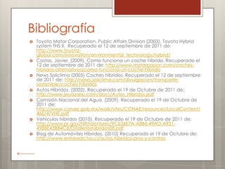 Bibliografía
   Toyota Motor Corporation, Public Affairs Division (2003). Toyota Hybrid
    system THS II. Recuperado el 12 de septiembre de 2011 de:
    http://www.toyota-
    global.com/innovation/environmental_technology/hybrid/
   Costas, Javier. (2009). Como funciona un coche híbrido. Recuperado el
    12 de septiembre de 2011 de: http://www.motorpasion.com/coches-
    hibridos-alternativos/como-funciona-un-coche-hibrido
   News Soliclima (2005) Coches híbridos. Recuperado el 12 de septiembre
    de 2011 de: http://news.soliclima.com/divulgacion/transporte-
    sostenible/coches-hibridos
   Autos Híbridos. (2002). Recuperado el 19 de Octubre de 2011 de:
    http://www.jeuazarru.com/docs/Autos_Hibridos.pdf
   Comisión Nacional del Agua. (2009). Recuperado el 19 de Octubre de
    2011 de:
    http://www.conae.gob.mx/work/sites/CONAE/resources/LocalContent/
    466/4/VHE.pdf
   Vehículos híbridos (2010). Recuperado el 19 de Octubre de 2011 de:
    http://www.pr.gov/NR/rdonlyres/9C626E7A-A8B6-49AD-A931-
    49BBE43BB4C8/0/folletoshibridos08.pdf
   Blog de Automóviles Híbridos. (2010) Recuperado el 19 de Octubre de:
    http://www.entreadictos.cl/autos-hibridos-pros-y-contras
 