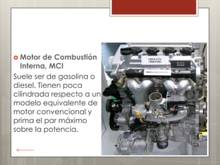  Motor   de Combustión
  Interna, MCI
Suele ser de gasolina o
diesel. Tienen poca
cilindrada respecto a un
modelo equivalente de
motor convencional y
prima el par máximo
sobre la potencia.
 