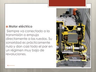  Motor  eléctrico
 Siempre va conectado a la
transmisión o empuja
directamente a las ruedas. Su
sonoridad es prácticamente
nula y dan casi todo el par en
un régimen muy bajo de
revoluciones.
 