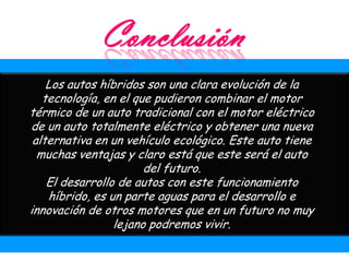 Los autos híbridos son una clara evolución de la
   tecnología, en el que pudieron combinar el motor
térmico de un auto tradicional con el motor eléctrico
de un auto totalmente eléctrico y obtener una nueva
 alternativa en un vehículo ecológico. Este auto tiene
  muchas ventajas y claro está que este será el auto
                       del futuro.
    El desarrollo de autos con este funcionamiento
    híbrido, es un parte aguas para el desarrollo e
innovación de otros motores que en un futuro no muy
                 lejano podremos vivir.
 