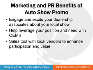 Marketing and PR Benefits of
       Auto Show Promo
• Engage and excite your dealership
  associates about your local show
• Help leverage your position and need with
  OEM’s
• Sales tool with local vendors to enhance
  participation and value
 