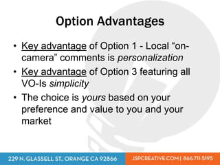 Option Advantages
• Key advantage of Option 1 - Local “on-
  camera” comments is personalization
• Key advantage of Option 3 featuring all
  VO-Is simplicity
• The choice is yours based on your
  preference and value to you and your
  market
 