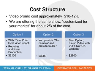 Cost Structure
• Video promo cost approximately $10-12K.
• We are offering the same show, “customized for
  your market” for about 2/3 of the cost.

     Option 1                 Option 2             Option 3

• With “Donut” for       • You provide “On-   • Best Option;
  local video shoot.       camera” and          Finish Video with
• Requires                 provide to JSP       VO & No “On-
  additional                                    Camera”
  Production
• $2100                  • $3900              • $2900
 