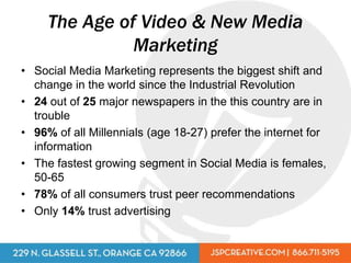 The Age of Video & New Media
               Marketing
• Social Media Marketing represents the biggest shift and
  change in the world since the Industrial Revolution
• 24 out of 25 major newspapers in the this country are in
  trouble
• 96% of all Millennials (age 18-27) prefer the internet for
  information
• The fastest growing segment in Social Media is females,
  50-65
• 78% of all consumers trust peer recommendations
• Only 14% trust advertising
 