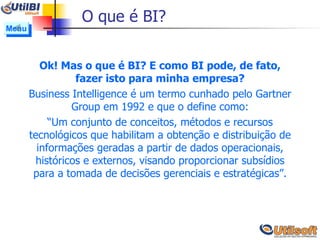 O que é BI? Ok! Mas o que é BI? E como BI pode, de fato, fazer isto para minha empresa? Business Intelligence é um termo cunhado pelo Gartner Group em 1992 e que o define como: “ Um conjunto de conceitos, métodos e recursos tecnológicos que habilitam a obtenção e distribuição de informações geradas a partir de dados operacionais, históricos e externos, visando proporcionar subsídios para a tomada de decisões gerenciais e estratégicas”. Menu 