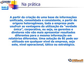 Na prática A partir da criação de uma base de informações unificada, consolidada e consistente, a partir de origens heterogêneas, toda a empresa pode usufruir as vantagens da utilização da "verdade única”, corporativa, ou seja, os gerentes e diretores não vão mais apresentar resultados diferentes para a mesma informação em relatórios diferentes. Uma solução de BI pode ser utilizado em qualquer nível da empresa, seja este, nível operacional, tático ou estratégico. Menu 