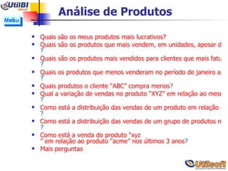 Análise de Produtos Quais são os meus produtos mais lucrativos? Quais são os produtos que mais vendem, em unidades, apesar de ser menos lucrativos ? Quais são os produtos mais vendidos para clientes que mais faturam ? Quais os produtos que menos venderam no período de janeiro a março ? Quais produtos o cliente “ABC” compra menos ? Qual a variação de vendas no produto “XYZ” em relação ao mesmo período no ano passado ? Como está a distribuição das vendas de um produto em relação ao território nacional ?  Como está a distribuição das vendas de um grupo de produtos no território nacional ? Como está a venda do produto “ xyz ” em relação ao produto “acme” nos últimos 3 anos ? Mais perguntas Menu 