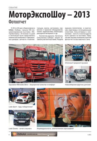 8 6 (85)читайте нас на http://issuu.com/autosila
Грузовики Mercedes Benz – безупречное качество и комфорт
Отличный городской грузовик
Новосибирские фургоны для всех
МоторЭкспоШоу – 2013
Фотоотчет
СОБЫТИЕ
С 23 по 26 мая в Красноярске в
МВДЦ «Сибирь» прошла XXI спе-
циализированная выставка «Мо-
торЭкспоШоу». В течение 4-х дней
в экспозиции были представлены
новинки автомобилей от официаль-
ных дилеров, запчасти и комплек-
тующие, масла, автохимия, сер-
висное и гаражное оборудование,
тюнинг, аудиосистемы, аксессуары,
расходные материалы и др.
Коллектив журнала «АвтоСила.
Спецтехника Сибири» принял ак-
тивное участие в выставке. Раздача
журнала посетителям и участни-
кам, переговоры с потенциальными
клиентами, блиц-интервью с ком-
паниями – всё это и многое другое
было сделано на выставке. Пред-
лагаем вашему вниманию краткий
фотоотчет из выставочного зала.
Lada Sport – будь победителем!
Lada Granta – ничего лишнего Индивидуальность, запечатленная аэрографией
 