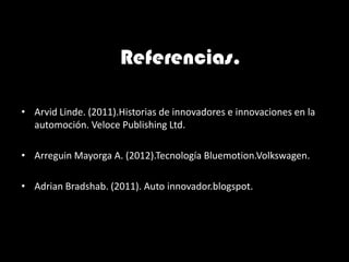 Referencias.

• Arvid Linde. (2011).Historias de innovadores e innovaciones en la
  automoción. Veloce Publishing Ltd.

• Arreguin Mayorga A. (2012).Tecnología Bluemotion.Volkswagen.

• Adrian Bradshab. (2011). Auto innovador.blogspot.
 