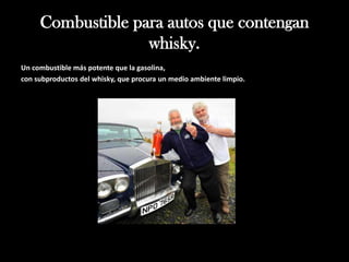 Combustible para autos que contengan
                   whisky.
Un combustible más potente que la gasolina,
con subproductos del whisky, que procura un medio ambiente limpio.
 