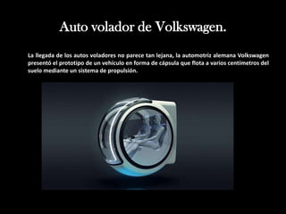 Auto volador de Volkswagen.
La llegada de los autos voladores no parece tan lejana, la automotriz alemana Volkswagen
presentó el prototipo de un vehículo en forma de cápsula que flota a varios centímetros del
suelo mediante un sistema de propulsión.
 