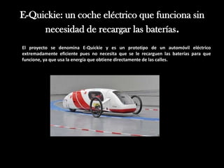 E-Quickie: un coche eléctrico que funciona sin
     necesidad de recargar las baterías.
El proyecto se denomina E-Quickie y es un prototipo de un automóvil eléctrico
extremadamente eficiente pues no necesita que se le recarguen las baterías para que
funcione, ya que usa la energía que obtiene directamente de las calles.
 