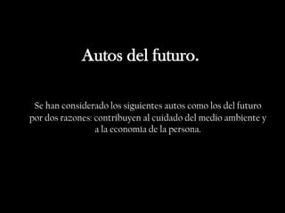 Autos del futuro.

 Se han considerado los siguientes autos como los del futuro
por dos razones: contribuyen al cuidado del medio ambiente y
                 a la economía de la persona.
 