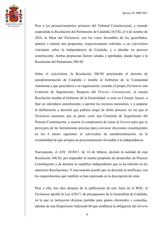Recurso Nº: 20907/2017
9
Pese a los pronunciamientos primeros del Tribunal Constitucional, y estando
suspendida la Resolución del Parlamento de Cataluña 263/XI, el 4 de octubre de
2016, la Mesa del Parlament, con los votos favorables de los querellados,
admitió a trámite dos propuestas, respectivamente referidas, a un referéndum
vinculante sobre la independencia de Cataluña, y a abordar un proceso
constituyente. Ambas propuestas fueron votadas y aprobadas, dando lugar a la
Resolución del Parlamento 306/XI.
Sobre el referéndum, la Resolución 306/XI proclamaba el derecho de
autodeterminación de Cataluña e instaba al Gobierno de la Comunidad
Autónoma a que procediera a su organización, creando el propio Parlament una
Comisión de Seguimiento. Respecto del Proceso Constituyente, la misma
Resolución instaba al Gobierno de la Generalidad: a crear un Consejo Asesor, a
fijar un calendario constituyente, a aportar los recursos necesarios, y a amparar
la deliberación y decisión que pudiera surgir de dicho proceso; no sin que el
Parlament asumiera, por su parte, crear una Comisión de Seguimiento del
Proceso Constituyente, y asumir el compromiso de instar al Govern para que se
proveyera de las herramientas precisas para convocar elecciones constituyentes
en los 6 meses siguientes al referéndum de autodeterminación, en la
eventualidad de que arrojara un posicionamiento favorable a la independencia.
Nuevamente, el ATC 24/2017, de 14 de febrero, declaró la nulidad de esta
Resolución 306/XI, por responder al mismo propósito de desarrollar un Proceso
Constituyente y de declarar la república independiente que se ha referido en las
anteriores Resoluciones. Y nuevamente acordó que su decisión se notificara, con
los requerimientos que también se han expresado en la descripción de estas.
Pese a ello, tres días después de la publicación de este Auto en el BOE, el
Parlament aprobó la Ley 4/2017, de presupuestos de la Generalitat de Cataluña,
en la que se incluyeron diversas partidas para gastos electorales y consultas,
además de una Disposición Adicional 40 que establecía la obligación del Govern
 