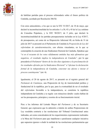 Recurso Nº: 20907/2017
10
de habilitar partidas para el proceso referendario sobre el futuro político de
Cataluña, acordado por Resolución 306/XI.
Con estos antecedentes, a los que se une la STC 51/2017, de 10 de mayo, que
declaró la inconstitucionalidad de los artículos 1 a 30, 43 y 45 de la Ley catalana
de Consultas Populares, y la STC 90/2017, de 5 julio, que declaró la
inconstitucionalidad de las partidas presupuestarias incluidas en la Ley 4/2017,
de presupuestos, así como de su Disposición Adicional 40, en fecha de 31 de
julio de 2017 se presentó en el Parlamento de Cataluña la Proposición de Ley del
referéndum de autodeterminación, con efectos vinculantes, en la que se
contemplaba la creación de una Sindicatura Electoral de Cataluña, fijándose que
“si en el recuento de los votos válidamente emitidos hay más afirmativos que
negativos, el resultado implica la independencia de Cataluña”, por lo que
procedería el Parlament “dentro de los dos días siguientes a la proclamación de
los resultados oficiales por la Sindicatura Electoral” a “efectuar la declaración
formal de la independencia de Cataluña, concretar sus efectos e iniciar el
proceso constituyente” (art. 4).
Igualmente, el 28 de agosto de 2017, se presentó en el registro general del
Parlament de Catalunya, una Proposición de ley de transitoriedad jurídica y
fundacional de la república, por la que, para la eventualidad de ser el resultado
del referéndum favorable a la independencia, se constituía la república
independiente de Cataluña y se regula -con minucioso detalle- cuales habían de
ser los presupuestos, principios y resortes de su funcionamiento inicial.
Pese a los informes del Letrado Mayor del Parlament y de su Secretario
General, que expresaron que la admisión a trámite de ambas Proposiciones de
Ley resultaba contraria a las resoluciones del Tribunal Constitucional antes
indicadas, así como conculcadora de los requerimientos expresamente realizados
a la Mesa del Parlament para que impidieran o paralizaran cualquier iniciativa
que supusiera ignorar o eludir la nulidad de las resoluciones parlamentarias que
 