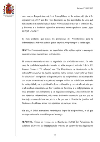 Recurso Nº: 20907/2017
11
estas nuevas Proposiciones de Ley desarrollaban, en la mañana del día 6 de
septiembre de 2017, con los votos favorables de los querellados, la Mesa del
Parlamento de Cataluña incluyó dichas Proposiciones de Ley en el orden del día,
y dio curso a la iniciativa legislativa, resultando ambas aprobadas como Leyes
19/2017 y 20/2017.
Es pues evidente, que nunca los promotores del Procedimiento para la
independencia, pudieron confiar que su objetivo prosperara por la senda legal.
SEXTO.- Consecuentemente, los querellados sólo podían aspirar a conseguir
sus aspiraciones mediante dos instrumentos.
El primero consistiría en una vía negociada con el Gobierno estatal. En todo
caso, la posibilidad queda desvirtuada, no sólo porque el artículo 2 de la CE
dispone (como el TC subrayó) que “La Constitución se fundamenta en la
indisoluble unidad de la Nación española, patria común e indivisible de todos
los españoles”, sino porque el supuesto pacto de independencia es incompatible
con lo que realmente se hizo, pues se optó por realizar un referéndum, sabiendo
de su ilegalidad y de la prohibición de su celebración, y conociendo además que
si el resultado mayoritario de los votantes era favorable a la independencia, se
iba a proceder, inexorablemente y sin negociación ninguna, a la constitución de
una república independiente, tal y como finalmente aconteció, por más que se
introdujera como declaración previa a la que era la Resolución jurídica del
Parlament. La idea de actuar con sujeción a un pacto, es irreal.
Por ello, el único instrumento restante para lograr la independencia, es el que
tuvo que orientar la actuación que se investiga.
SÉPTIMO.- Como se recogió en la Resolución 263/XI del Parlamento de
Cataluña, el proceso de independencia consistía en desarrollar una legislación
 