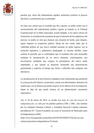 Recurso Nº: 20907/2017
12
paralela que -fuera del ordenamiento español- permitiera justificar el proceso
decisorio y constituyente que se pretendía.
En todo caso, puesto que el resultado que iba a aportar, no podía contar con el
reconocimiento del ordenamiento jurídico vigente en España (y el Tribunal
Constitucional así lo había expresado), resulta fundada -a los meros efectos de
instrucción- la consideración acusatoria de que la intención de los impulsores del
proceso, no podía ser otra que alcanzar una situación de hecho, para después,
lograr imponer su aceptación política. Dicho de otro modo, dado que la
viabilidad política de una nueva realidad nacional no podía lograrse con la
actuación legislativa y gubernativa desplegada, se muestra factible, como
sostiene la querella, que se contemplara que el resultado sólo sería alcanzable
mediante la incorporación de un nuevo elemento, concretamente, una
movilización ciudadana que exigiera la permanencia del nuevo orden
implantado, y que lograra su propósito mostrando una determinación
generalizada y explícita, al tiempo que férrea e inflexible ante cualquier otra
alternativa.
La incorporación de la movilización ciudadana como instrumento que permitiría
la consecución del objetivo secesionista, cuenta con determinados elementos de
soporte que, con la firmeza que puede exigirse en los albores de la investigación,
alejan la idea de que pueda tratarse de un planteamiento meramente
especulativo.
Así, el 30 de marzo de 2015, se acordó una hoja de ruta del proceso de
independización, no sólo por los partidos políticos CDC y ERC, sino también
por las entidades Ommiun Cultural y Asamblea Nacional Catalana (entonces
presidida por D.ª Carme Forcadell), así como la Asociación de Municipios para
la Independencia (AMI):
(http://www.lavanguardia.com/politica/20150330/54428571328/cdc-erc-anc-
omnium-proclamar-independencia-27s.html),
 