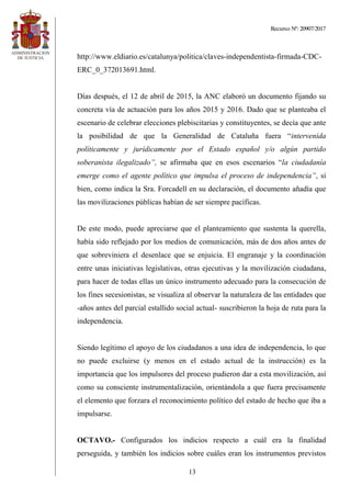 Recurso Nº: 20907/2017
13
http://www.eldiario.es/catalunya/politica/claves-independentista-firmada-CDC-
ERC_0_372013691.html.
Días después, el 12 de abril de 2015, la ANC elaboró un documento fijando su
concreta vía de actuación para los años 2015 y 2016. Dado que se planteaba el
escenario de celebrar elecciones plebiscitarias y constituyentes, se decía que ante
la posibilidad de que la Generalidad de Cataluña fuera “intervenida
políticamente y jurídicamente por el Estado español y/o algún partido
soberanista ilegalizado”, se afirmaba que en esos escenarios “la ciudadanía
emerge como el agente político que impulsa el proceso de independencia”, si
bien, como indica la Sra. Forcadell en su declaración, el documento añadía que
las movilizaciones públicas habían de ser siempre pacíficas.
De este modo, puede apreciarse que el planteamiento que sustenta la querella,
había sido reflejado por los medios de comunicación, más de dos años antes de
que sobreviniera el desenlace que se enjuicia. El engranaje y la coordinación
entre unas iniciativas legislativas, otras ejecutivas y la movilización ciudadana,
para hacer de todas ellas un único instrumento adecuado para la consecución de
los fines secesionistas, se visualiza al observar la naturaleza de las entidades que
-años antes del parcial estallido social actual- suscribieron la hoja de ruta para la
independencia.
Siendo legítimo el apoyo de los ciudadanos a una idea de independencia, lo que
no puede excluirse (y menos en el estado actual de la instrucción) es la
importancia que los impulsores del proceso pudieron dar a esta movilización, así
como su consciente instrumentalización, orientándola a que fuera precisamente
el elemento que forzara el reconocimiento político del estado de hecho que iba a
impulsarse.
OCTAVO.- Configurados los indicios respecto a cuál era la finalidad
perseguida, y también los indicios sobre cuáles eran los instrumentos previstos
 