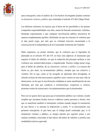 Recurso Nº: 20907/2017
14
para conseguirlo, resta el análisis de si los hechos investigados pueden contener
el alzamiento violento y público que contempla el artículo 472 del Código Penal.
Las defensas sostienen, en esencia, que el hacer de los querellados y de quienes
compartían responsabilidades con ellos, nunca ha buscado actuaciones violentas,
llamando expresamente a que cualquier movilización pública discurriera de
manera completamente pacífica. Defienden así que no concurre la violencia que
el tipo penal exige, por más que su voluntad estuviera encaminada a la
consecución de la independencia de la Comunidad Autónoma de Cataluña.
Debe exponerse, en primer término, que la violencia que el legislador ha
plasmado en el artículo 472 del CP, no hace sino adjetivar el alzamiento que
requiere el delito de rebelión, sin que la redacción del precepto atribuya a esta
violencia una sustantividad propia y singularizada. Nuestro código penal exige
para el delito de rebelión, de un alzamiento violento y público. La esencia del
ilícito es, por tanto, un levantamiento público, siempre que sea colectivo y
violento. Por lo que, como se ha recogido en opiniones bien divulgadas, el
artículo excluye de relevancia penal a aquellos casos -ínsitos en una sana vida en
democracia- en los que la movilización ciudadana es mera manifestación de una
ideología, por más que conduzca a reclamaciones, exigencias o, incluso,
protestas contra las actuaciones o los planteamientos que la desatienden.
Pero eso no quiere decir que para que el alzamiento público sea violento, resulte
exigible que incorpore hechos lesivos o dañosos contra personas o bienes, sino
que se manifiesta también el alzamiento violento cuando integra la ostentación
de una fuerza y se muestra la disposición a usarla. Y es precisamente esta
primaria concepción, la que hace que el código penal contemple que, si el
alzamiento violento y público, se integra además por esgrimir armas o por
realizar combates, trasciende el tipo básico del delito de rebelión y justifica una
modalidad comisiva agravada.
 