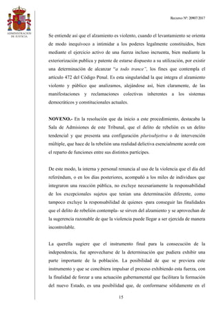 Recurso Nº: 20907/2017
15
Se entiende así que el alzamiento es violento, cuando el levantamiento se orienta
de modo inequívoco a intimidar a los poderes legalmente constituidos, bien
mediante el ejercicio activo de una fuerza incluso incruenta, bien mediante la
exteriorización publica y patente de estarse dispuesto a su utilización, por existir
una determinación de alcanzar “a todo trance”, los fines que contempla el
artículo 472 del Código Penal. Es esta singularidad la que integra el alzamiento
violento y público que analizamos, alejándose así, bien claramente, de las
manifestaciones y reclamaciones colectivas inherentes a los sistemas
democráticos y constitucionales actuales.
NOVENO.- En la resolución que da inicio a este procedimiento, destacaba la
Sala de Admisiones de este Tribunal, que el delito de rebelión es un delito
tendencial y que presenta una configuración plurisubjetiva o de intervención
múltiple, que hace de la rebelión una realidad delictiva esencialmente acorde con
el reparto de funciones entre sus distintos partícipes.
De este modo, la interna y personal renuncia al uso de la violencia que el día del
referéndum, o en los días posteriores, acompañó a los miles de individuos que
integraron una reacción pública, no excluye necesariamente la responsabilidad
de los excepcionales sujetos que tenían una determinación diferente, como
tampoco excluye la responsabilidad de quienes -para conseguir las finalidades
que el delito de rebelión contempla- se sirven del alzamiento y se aprovechan de
la sugerencia razonable de que la violencia puede llegar a ser ejercida de manera
incontrolable.
La querella sugiere que el instrumento final para la consecución de la
independencia, fue aprovecharse de la determinación que pudiera exhibir una
parte importante de la población. La posibilidad de que se previera este
instrumento y que se concibiera impulsar el proceso exhibiendo esta fuerza, con
la finalidad de forzar a una actuación gubernamental que facilitara la formación
del nuevo Estado, es una posibilidad que, de conformarse sólidamente en el
 