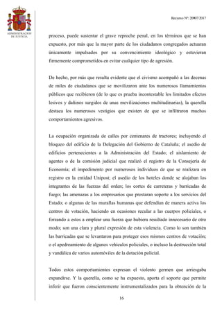 Recurso Nº: 20907/2017
16
proceso, puede sustentar el grave reproche penal, en los términos que se han
expuesto, por más que la mayor parte de los ciudadanos congregados actuaran
únicamente impulsados por su convencimiento ideológico y estuvieran
firmemente comprometidos en evitar cualquier tipo de agresión.
De hecho, por más que resulta evidente que el civismo acompañó a las decenas
de miles de ciudadanos que se movilizaron ante los numerosos llamamientos
públicos que recibieron (de lo que es prueba incontestable los limitados efectos
lesivos y dañinos surgidos de unas movilizaciones multitudinarias), la querella
destaca los numerosos vestigios que existen de que se infiltraron muchos
comportamientos agresivos.
La ocupación organizada de calles por centenares de tractores; incluyendo el
bloqueo del edificio de la Delegación del Gobierno de Cataluña; el asedio de
edificios pertenecientes a la Administración del Estado; el aislamiento de
agentes o de la comisión judicial que realizó el registro de la Consejería de
Economía; el impedimento por numerosos individuos de que se realizara en
registro en la entidad Unipost; el asedio de los hoteles donde se alojaban los
integrantes de las fuerzas del orden; los cortes de carreteras y barricadas de
fuego; las amenazas a los empresarios que prestaran soporte a los servicios del
Estado; o algunas de las murallas humanas que defendían de manera activa los
centros de votación, haciendo en ocasiones recular a las cuerpos policiales, o
forzando a estos a emplear una fuerza que hubiera resultado innecesario de otro
modo; son una clara y plural expresión de esta violencia. Como lo son también
las barricadas que se levantaron para proteger esos mismos centros de votación;
o el apedreamiento de algunos vehículos policiales, o incluso la destrucción total
y vandálica de varios automóviles de la dotación policial.
Todos estos comportamientos expresan el violento germen que arriesgaba
expandirse. Y la querella, como se ha expuesto, aporta el soporte que permite
inferir que fueron conscientemente instrumentalizados para la obtención de la
 