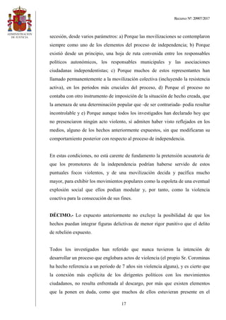 Recurso Nº: 20907/2017
17
secesión, desde varios parámetros: a) Porque las movilizaciones se contemplaron
siempre como uno de los elementos del proceso de independencia; b) Porque
existió desde un principio, una hoja de ruta convenida entre los responsables
políticos autonómicos, los responsables municipales y las asociaciones
ciudadanas independentistas; c) Porque muchos de estos representantes han
llamado permanentemente a la movilización colectiva (incluyendo la resistencia
activa), en los periodos más cruciales del proceso, d) Porque el proceso no
contaba con otro instrumento de imposición de la situación de hecho creada, que
la amenaza de una determinación popular que -de ser contrariada- podía resultar
incontrolable y e) Porque aunque todos los investigados han declarado hoy que
no presenciaron ningún acto violento, sí admiten haber visto reflejados en los
medios, alguno de los hechos anteriormente expuestos, sin que modificaran su
comportamiento posterior con respecto al proceso de independencia.
En estas condiciones, no está carente de fundamento la pretensión acusatoria de
que los promotores de la independencia podrían haberse servido de estos
puntuales focos violentos, y de una movilización decida y pacífica mucho
mayor, para exhibir los movimientos populares como la espoleta de una eventual
explosión social que ellos podían modular y, por tanto, como la violencia
coactiva para la consecución de sus fines.
DÉCIMO.- Lo expuesto anteriormente no excluye la posibilidad de que los
hechos puedan integrar figuras delictivas de menor rigor punitivo que el delito
de rebelión expuesto.
Todos los investigados han referido que nunca tuvieron la intención de
desarrollar un proceso que englobara actos de violencia (el propio Sr. Corominas
ha hecho referencia a un periodo de 7 años sin violencia alguna), y es cierto que
la conexión más explícita de los dirigentes políticos con los movimientos
ciudadanos, no resulta enfrentada al descargo, por más que existen elementos
que la ponen en duda, como que muchos de ellos estuvieran presente en el
 