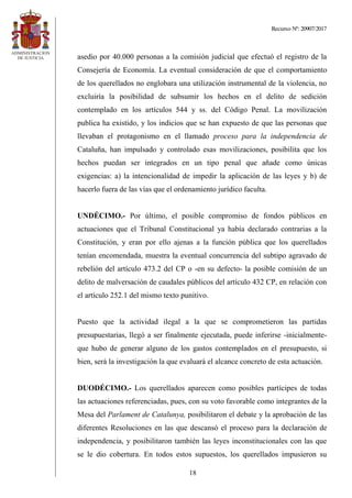 Recurso Nº: 20907/2017
18
asedio por 40.000 personas a la comisión judicial que efectuó el registro de la
Consejería de Economía. La eventual consideración de que el comportamiento
de los querellados no englobara una utilización instrumental de la violencia, no
excluiría la posibilidad de subsumir los hechos en el delito de sedición
contemplado en los artículos 544 y ss. del Código Penal. La movilización
publica ha existido, y los indicios que se han expuesto de que las personas que
llevaban el protagonismo en el llamado proceso para la independencia de
Cataluña, han impulsado y controlado esas movilizaciones, posibilita que los
hechos puedan ser integrados en un tipo penal que añade como únicas
exigencias: a) la intencionalidad de impedir la aplicación de las leyes y b) de
hacerlo fuera de las vías que el ordenamiento jurídico faculta.
UNDÉCIMO.- Por último, el posible compromiso de fondos públicos en
actuaciones que el Tribunal Constitucional ya había declarado contrarias a la
Constitución, y eran por ello ajenas a la función pública que los querellados
tenían encomendada, muestra la eventual concurrencia del subtipo agravado de
rebelión del artículo 473.2 del CP o -en su defecto- la posible comisión de un
delito de malversación de caudales públicos del artículo 432 CP, en relación con
el artículo 252.1 del mismo texto punitivo.
Puesto que la actividad ilegal a la que se comprometieron las partidas
presupuestarias, llegó a ser finalmente ejecutada, puede inferirse -inicialmente-
que hubo de generar alguno de los gastos contemplados en el presupuesto, si
bien, será la investigación la que evaluará el alcance concreto de esta actuación.
DUODÉCIMO.- Los querellados aparecen como posibles partícipes de todas
las actuaciones referenciadas, pues, con su voto favorable como integrantes de la
Mesa del Parlament de Catalunya, posibilitaron el debate y la aprobación de las
diferentes Resoluciones en las que descansó el proceso para la declaración de
independencia, y posibilitaron también las leyes inconstitucionales con las que
se le dio cobertura. En todos estos supuestos, los querellados impusieron su
 